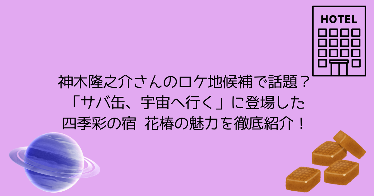 神木隆之介さんのロケ地候補で話題？「サバ缶、宇宙へ行く」に登場した四季彩の宿 花椿の魅力を徹底紹介！